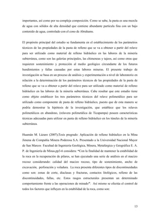 importantes, así como por su compleja composición. Como se sabe, la pasta es una mezcla
de agua con sólidos de alta densidad que contiene abundante partícula fina con un bajo
contenido de agua, controlado con el cono de Abrahams.
El propósito principal del estudio se fundamenta en el establecimiento de los parámetros
técnicos de las propiedades de la pasta de relleno que se va a obtener a partir del relave
para ser utilizado como material de relleno hidráulico en las labores de la minería
subterránea, como son las galerías principales, las chimeneas y tajeos, así como otras que
requieren sostenimiento y protección al medio geológico circundante de los futuros
hundimientos y fallas causadas por estas labores mineras. El presente trabajo de
investigación se basa en un proceso de análisis y experimentación a nivel de laboratorio en
relación a la determinación de los parámetros técnicos de las propiedades de la pasta de
relleno que se va a obtener a partir del relave para ser utilizado como material de relleno
hidráulico en las labores de la minería subterránea. Cabe resaltar que este estudio tiene
como objeto establecer los tres parámetros técnicos del relave polimetálico para ser
utilizado como componente de pasta de relleno hidráulico, puesto que de esta manera se
podría demostrar la hipótesis de la investigación, que establece que los relaves
polimetálicos en abandono, (relavera polimetálica de Ticapampa) poseen características
técnicas adecuadas para utilizar en pasta de relleno hidráulico en los túneles de la minería
subterránea.
Huamán M. Lázaro (2007);Tesis pregrado: Aplicación de relleno hidráulico en la Mina
Jimena de Compañía Minera Poderosa S.A. Presentado a la Universidad Nacional Mayor
de San Marcos Facultad de Ingeniería Geológica, Minera, Metalúrgica y Geográfica E. A.
P. de Ingeniería de Minas,pp3-6 considera: “Con la finalidad de mantener la estabilidad de
la roca en la recuperación de pilares, se han ejecutado una serie de análisis en el macizo
rocoso considerando: calidad del macizo rocoso, tipo de sostenimiento, ancho de
excavación, perforación y voladura. La roca presenta diferentes tipos de discontinuidades
como son: zonas de corte, diaclasas y fracturas, contactos litológicos, relleno de las
discontinuidades, fallas, etc. Estos rasgos estructurales presentan un determinado
comportamiento frente a las operaciones de minado”. Así mismo se efectúa el control de
todos los factores que influyen en la estabilidad de la roca, como son:
13
 