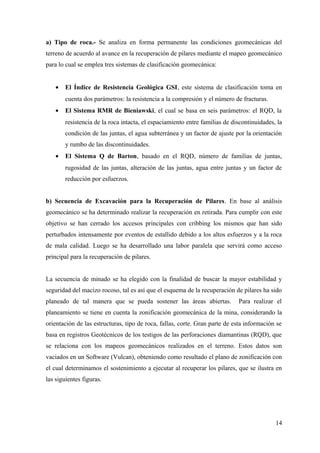 a) Tipo de roca.- Se analiza en forma permanente las condiciones geomecánicas del
terreno de acuerdo al avance en la recuperación de pilares mediante el mapeo geomecánico
para lo cual se emplea tres sistemas de clasificación geomecánica:
• El Índice de Resistencia Geológica GSI, este sistema de clasificación toma en
cuenta dos parámetros: la resistencia a la compresión y el número de fracturas.
• El Sistema RMR de Bieniawski, el cual se basa en seis parámetros: el RQD, la
resistencia de la roca intacta, el espaciamiento entre familias de discontinuidades, la
condición de las juntas, el agua subterránea y un factor de ajuste por la orientación
y rumbo de las discontinuidades.
• El Sistema Q de Barton, basado en el RQD, número de familias de juntas,
rugosidad de las juntas, alteración de las juntas, agua entre juntas y un factor de
reducción por esfuerzos.
b) Secuencia de Excavación para la Recuperación de Pilares. En base al análisis
geomecánico se ha determinado realizar la recuperación en retirada. Para cumplir con este
objetivo se han cerrado los accesos principales con cribbing los mismos que han sido
perturbados intensamente por eventos de estallido debido a los altos esfuerzos y a la roca
de mala calidad. Luego se ha desarrollado una labor paralela que servirá como acceso
principal para la recuperación de pilares.
La secuencia de minado se ha elegido con la finalidad de buscar la mayor estabilidad y
seguridad del macizo rocoso, tal es así que el esquema de la recuperación de pilares ha sido
planeado de tal manera que se pueda sostener las áreas abiertas. Para realizar el
planeamiento se tiene en cuenta la zonificación geomecánica de la mina, considerando la
orientación de las estructuras, tipo de roca, fallas, corte. Gran parte de esta información se
basa en registros Geotécnicos de los testigos de las perforaciones diamantinas (RQD), que
se relaciona con los mapeos geomecánicos realizados en el terreno. Estos datos son
vaciados en un Software (Vulcan), obteniendo como resultado el plano de zonificación con
el cual determinamos el sostenimiento a ejecutar al recuperar los pilares, que se ilustra en
las siguientes figuras.
14
 