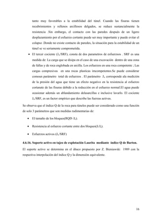 tanto muy favorables a la estabilidad del túnel. Cuando las fisuras tienen
recubrimientos y rellenos arcillosos delgados, se reduce sustancialmente la
resistencia .Sin embargo, el contacto con las paredes después de un ligero
desplazamiento por el esfuerzo cortante puede ser muy importante y puede evitar el
colapso .Donde no existe contacto de paredes, la situación para la estabilidad de un
túnel se ve seriamente comprometida.
• El tercer cociente (Jw/SRF), consta de dos parametros de esfuerzsos . SRF es una
medida de: La carga que se disipa en el caso de una excavación dentro de una zona
de fallas y de roca englobada en arcilla. Los esfuerzos en una roca competente ; Las
cargas compresivas en una rocas plasticas imcompetentes.Se puede considerar
comoun parámetro total de esfuerzos . El parámetro Jw corresponde ala medición
de la presión del agua que tiene un efecto negativo en la resistencia al esfuerzo
cortanate de las fisuras debido a la reducción en el esfuerzo normal.El agua puede
ocasionar además un ablandamiento delasarcillas e inclusive lavarlo. El cociente
Jw/SRF, es un factor empírico que describe las fuerzas activas.
Se observa que el índice Q de la roca para túneles puede ser considerado como una función
de solo 3 parámetros que son medidas rudimentarias de:
• El tamaño de los bloques(RQD /Jn).
• Resistencia al esfuerzo cortante entre dos bloques(Jr/Ja).
• Esfuerzos activos (Jw/SRF)
4.6.16. Soporte activo en tajeo de explotación Laurita mediante índice Q de Barton.
El soporte activo se determina en el ábaco propuesto por Z. Bieniawski 1989 con la
respectiva interpolación del índice Q y la dimensión equivalente.
16
 