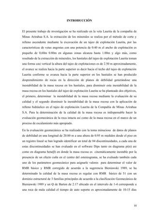 INTRODUCCIÓN
El presente trabajo de investigación se ha realizado en la veta Laurita de la compañía de
Minas Arirahua S.A. la extracción de los minerales se realiza por el método de corte y
relleno ascendente mediante la excavación de un tajeo de explotación Laurita, por las
características de vetas angostas con una potencia de 0.40 m el ancho de explotación es
pequeño de 0,60m 0.80m en algunas zonas alcanza hasta 1.00m y algo más, como
resultado de la extracción de minerales, los hastiales del tajeo de explotación Laurita toman
una forma casi vertical la altura del tajeo de explotaciones es de 2.50 m aproximadamente,
el avance se realiza hacia la parte superior es decir hacia el techo del tajeo de explotación
Laurita conforme se avanza hacia la parte superior en los hastiales se han producido
desprendimiento de rocas en la dirección de planos de debilidad generándose una
inestabilidad de la masa rocosa en los hastiales, para disminuir esta inestabilidad de la
masa rocosa en los hastiales del tajeo de explotación Laurita se ha planteado dos objetivos,
el primero, determinar la inestabilidad de la masa rocosa mediante la evaluación de su
calidad y el segundo disminuir la inestabilidad de la masa rocosa con la aplicación de
relleno hidráulico en el tajeo de explotación Laurita de la Compañía de Minas Arirahua
S.A. Para la determinación de la calidad de la masa rocosa es indispensable hacer la
evaluación geomecánica de la roca intacta así como de la masa rocosa en el marco de un
proceso de escalamiento más apropiado.
En la evaluación geomecánica se ha realizado con la toma minuciosa de datos de planos
de debilidad en una longitud de 20.00 m a una altura de 0.95 m medidos desde el piso en
un registro lineal se han logrado identificar un total de 84 discontinuidades, a cada una de
estas discontinuidades se han evaluado en el software Dips tanto en diagrama pi(π) asi
como en diagrama beta(β) en donde la masa rocosa es cinemáticamente inestable por la
presencia de un efecto cuña en el centro del estereograma, se ha evaluado también cada
uno de los parámetros geomecánico para asignarle valores para determinar el valor de
RMR básico y RMR corregido de acuerdo a la sugerencia Bieniawski 1989, se ha
determinado la calidad de la masa rocosa es regular con RMR básico de 51 con un
dominio estructural de 3 familias principales de acuerdo a la clasificación Geomecánica de
Bieniawski 1989 y un Q de Barton de 2.17 ubicado en el intervalo de 1-4 corresponde a
una roca de mala calidad el tiempo de auto soporte es aproximadamente de 10-15 días
iii
 