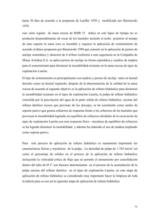 hasta 30 días de acuerdo a la propuesta de Lauffer 1958 y modificado por Bieniawski
1979.
este valor regular de masa rocosa de RMR 51 indica en este lapso de tiempo no se
producirá desprendimiento de rocas de los hastiales incluido el techo posterior al tiempo
de auto soporte la masa roca es inestable y requiere la aplicación de sostenimiento de
acuerdo al ábaco propuesto por Bieniawski 1989 que consiste en la aplicación de pernos de
anclaje sistemático y shotcreet de 4 a10cm conforme a esta sugerencia en la Compañía de
Minas Arirahua S.A. se aplica pernos de anclaje en forma esporádica y cuadros de madera
para el sostenimiento para disminuir la inestabilidad existente en la masa rocosa de tajeo de
explotación Laurita.
El tipo de sostenimiento es principalmente con madera y pernos de anclaje tanto en hastial
derecho como en hastial izquierdo, después de la determinación de la calidad de la masa
rocosa de acuerdo al segundo objetivo es la aplicación de relleno hidráulico para disminuir
la inestabilidad existente en el tajeo de explotación Laurita, la pulpa de relleno hidráulico
consolida por la percolación del agua de la parte solida de relleno hidráulico, encima del
relleno detrítico rocoso que proviene de los descajes, se ha constituido como medio de
soporte pasivo que genera esfuerzos de respuesta frente a los esfuerzos de los hastiales que
provocan la inestabilidad logrando un equilibrio de esfuerzos alrededor de la excavación de
tajeo de explotación Laurita con esta respuesta físico –mecánica de equilibrio de esfuerzos
se ha logrado disminuir la inestabilidad y además ha reducido el uso de madera empleado
como soporte pasivo.
Para este proceso de aplicación de relleno hidráulico es sumamente importante las
características físicas y mecánicas de la pulpa. La densidad de pulpa de 1.765 ton/m3
así
como el porcentaje de sólidos en el proceso de la aplicación de relleno hidráulico
incluyendo la velocidad critica de flujo que no permite el atoramiento por consolidación
dentro del tubo de Ø 3” son factores determinantes en el proceso de la acumulación de la
pulpa encima del relleno detrítico en el tajeo de explotación Laurita, en esta etapa de
aplicación de relleno hidráulico se considerado muy importante hacer la limpieza de toda
la tubería para su uso en la siguiente etapa de aplicación de relleno hidráulico
iv
 