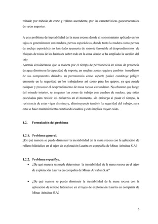 minado por método de corte y relleno ascendente, por las características geoestructurales
de vetas angostas.
A este problema de inestabilidad de la masa rocosa donde el sostenimiento aplicado en los
tajos es generalmente con madera, pernos esporádicos, donde tanto la madera como pernos
de anclaje esporádico no han dado respuesta de soporte favorable al desprendimiento de
bloques de rocas de los hastiales sobre todo en la zona donde se ha ampliado la sección del
tajo.
Además considerando que la madera por el tiempo de permanencia en zonas de presencia
de agua disminuye la capacidad de soporte, en muchas zonas requiere cambios inmediatos
de sus componentes dañados, su permanencia como soporte pasivo constituye peligro
eminente en la seguridad en los trabajadores así como para los quipos, ya que puede
colapsar y provocar el desprendimiento de masa rocosa circundante. No obstante que luego
del minado interior, se aseguran las zonas de trabajo con cuadros de madera, que están
calculadas para resistir los esfuerzos en el momento, sin embargo al pasar el tiempo, la
resistencia de estas vigas disminuye, disminuyendo también la seguridad del trabajo, para
esto se hace mantenimiento cambiando cuadros y esto implica mayor costo.
1.2. Formulación del problema
1.2.1. Problema general.
¿De qué manera se puede disminuir la inestabilidad de la masa rocosa con la aplicación de
relleno hidráulico en el tajeo de explotación Laurita en compañía de Minas Arirahua S.A?
1.2.2. Problema específico.
• ¿De qué manera se puede determinar la inestabilidad de la masa rocosa en el tajeo
de explotación Laurita en compañía de Minas Arirahua S.A?
• ¿De qué manera se puede disminuir la inestabilidad de la masa rocosa con la
aplicación de relleno hidráulico en el tajeo de explotación Laurita en compañía de
Minas Arirahua S.A?
6
 