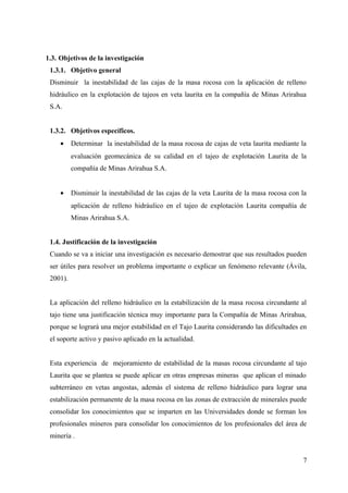 1.3. Objetivos de la investigación
1.3.1. Objetivo general
Disminuir la inestabilidad de las cajas de la masa rocosa con la aplicación de relleno
hidráulico en la explotación de tajeos en veta laurita en la compañía de Minas Arirahua
S.A.
1.3.2. Objetivos específicos.
• Determinar la inestabilidad de la masa rocosa de cajas de veta laurita mediante la
evaluación geomecánica de su calidad en el tajeo de explotación Laurita de la
compañía de Minas Arirahua S.A.
• Disminuir la inestabilidad de las cajas de la veta Laurita de la masa rocosa con la
aplicación de relleno hidráulico en el tajeo de explotación Laurita compañía de
Minas Arirahua S.A.
1.4. Justificación de la investigación
Cuando se va a iniciar una investigación es necesario demostrar que sus resultados pueden
ser útiles para resolver un problema importante o explicar un fenómeno relevante (Ávila,
2001).
La aplicación del relleno hidráulico en la estabilización de la masa rocosa circundante al
tajo tiene una justificación técnica muy importante para la Compañía de Minas Arirahua,
porque se logrará una mejor estabilidad en el Tajo Laurita considerando las dificultades en
el soporte activo y pasivo aplicado en la actualidad.
Esta experiencia de mejoramiento de estabilidad de la masas rocosa circundante al tajo
Laurita que se plantea se puede aplicar en otras empresas mineras que aplican el minado
subterráneo en vetas angostas, además el sistema de relleno hidráulico para lograr una
estabilización permanente de la masa rocosa en las zonas de extracción de minerales puede
consolidar los conocimientos que se imparten en las Universidades donde se forman los
profesionales mineros para consolidar los conocimientos de los profesionales del área de
minería .
7
 