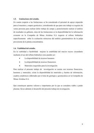 1.5. Limitaciones del estudio.
En cuanto respecta a las limitaciones se ha considerado el personal de apoyo requerido
para el muestreo y mapeo geotécnico, considerando de que para este trabajo se requiere de
varias personas para realizar dicho trabajo de campo y posteriormente realizar el análisis
de resultados en gabinete, otras de las limitaciones es la disponibilidad de la información
existente en la Compañía de Minas Arirahua S.A respecto al relleno hidráulico
específicamente sobre la evaluación minuciosa del análisis granulométrico de la pulpa
proveniente de la planta concentradora.
1.6. Viabilidad del estudio.
En la viabilidad o factibilidad mejorar la estabilidad del macizo rocoso circundante
mediante el uso del relleno hidráulico estos pueden ser:
• La disponibilidad de recursos humanos
• La disponibilidad de recursos financieros
• Materiales requeridos para la investigación
Para realizar el presente trabajo de investigación se cuenta con recursos financieros,
humanos y materiales, existe la disponibilidad de materiales y fuentes de información,
cuadros estadísticos elaborados por el área de geología y geomecánica en la Compañía de
Minas Arirahua S.A.
Que constituyen aporten valiosos e importantes por lo que se considera viable y poder
plasmar, llevar adelante el desarrollo del presente trabajo de investigación.
8
 