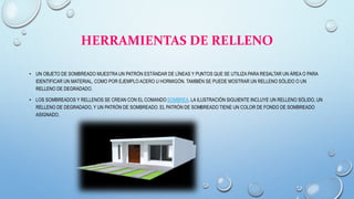HERRAMIENTAS DE RELLENO
• UN OBJETO DE SOMBREADO MUESTRA UN PATRÓN ESTÁNDAR DE LÍNEAS Y PUNTOS QUE SE UTILIZA PARA RESALTAR UN ÁREA O PARA
IDENTIFICAR UN MATERIAL, COMO POR EJEMPLO ACERO U HORMIGÓN. TAMBIÉN SE PUEDE MOSTRAR UN RELLENO SÓLIDO O UN
RELLENO DE DEGRADADO.
• LOS SOMBREADOS Y RELLENOS SE CREAN CON EL COMANDO SOMBREA. LA ILUSTRACIÓN SIGUIENTE INCLUYE UN RELLENO SÓLIDO, UN
RELLENO DE DEGRADADO, Y UN PATRÓN DE SOMBREADO. EL PATRÓN DE SOMBREADO TIENE UN COLOR DE FONDO DE SOMBREADO
ASIGNADO.
 
