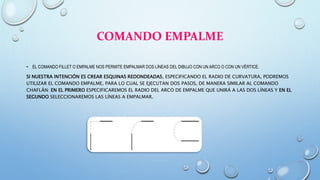 COMANDO EMPALME
• EL COMANDO FILLET O EMPALME NOS PERMITE EMPALMAR DOS LÍNEAS DEL DIBUJO CON UN ARCO O CON UN VÉRTICE.
SI NUESTRA INTENCIÓN ES CREAR ESQUINAS REDONDEADAS, ESPECIFICANDO EL RADIO DE CURVATURA, PODREMOS
UTILIZAR EL COMANDO EMPALME, PARA LO CUAL SE EJECUTAN DOS PASOS, DE MANERA SIMILAR AL COMANDO
CHAFLÁN: EN EL PRIMERO ESPECIFICAREMOS EL RADIO DEL ARCO DE EMPALME QUE UNIRÁ A LAS DOS LÍNEAS Y EN EL
SEGUNDO SELECCIONAREMOS LAS LÍNEAS A EMPALMAR.
 