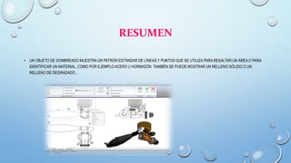 RESUMEN
• UN OBJETO DE SOMBREADO MUESTRA UN PATRÓN ESTÁNDAR DE LÍNEAS Y PUNTOS QUE SE UTILIZA PARA RESALTAR UN ÁREA O PARA
IDENTIFICAR UN MATERIAL, COMO POR EJEMPLO ACERO U HORMIGÓN. TAMBIÉN SE PUEDE MOSTRAR UN RELLENO SÓLIDO O UN
RELLENO DE DEGRADADO.
 
