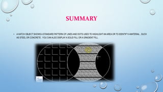 SUMMARY
• A HATCH OBJECT SHOWS A STANDARD PATTERN OF LINES AND DOTS USED TO HIGHLIGHTAN AREA OR TO IDENTIFY A MATERIAL , SUCH
AS STEEL OR CONCRETE . YOU CAN ALSO DISPLAY A SOLID FILL OR A GRADIENT FILL .
 