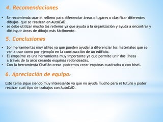 4. Recomendaciones
• Se recomienda usar el relleno para diferenciar áreas o lugares o clasificar diferentes
dibujos que se realizan en AutoCAD.
• se debe utilizar mucho los rellenos ya que ayuda a la organización y ayuda a encontrar y
distinguir áreas de dibujo más fácilmente.
5. Conclusiones
• Son herramientas muy útiles ya que pueden ayudar a diferenciar los materiales que se
van a usar como por ejemplo en la construcción de un edificio.
• El empalme es una herramienta muy importante ya que permite unir dos lineas
a través de la arco creando esquinas redondeadas.
• Con la herramienta Chaflán crear podremos crear esquinas cuadradas o con bisel.
6. Apreciación de equipo:
Este tema sigue siendo muy interesante ya que no ayuda mucho para el futuro y poder
realizar cual tipo de trabajos con AutoCAD.
 