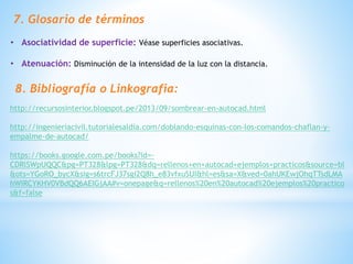 7. Glosario de términos
• Asociatividad de superficie: Véase superficies asociativas.
• Atenuación: Disminución de la intensidad de la luz con la distancia.
8. Bibliografía o Linkografia:
http://recursosinterior.blogspot.pe/2013/09/sombrear-en-autocad.html
http://ingenieriacivil.tutorialesaldia.com/doblando-esquinas-con-los-comandos-chaflan-y-
empalme-de-autocad/
https://books.google.com.pe/books?id=-
CDRlSWpUQQC&pg=PT328&lpg=PT328&dq=rellenos+en+autocad+ejemplos+practicos&source=bl
&ots=YGoRO_bycX&sig=s6trcFJ37sgi2Q8h_e83vfxuSUI&hl=es&sa=X&ved=0ahUKEwjOhqTTsdLMA
hWIRCYKHV0VBdQQ6AEIGjAA#v=onepage&q=rellenos%20en%20autocad%20ejemplos%20practico
s&f=false
 