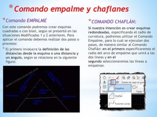 *Comando empalme y chaflanes
*Comando EMPALME
Con este comando podremos crear esquinas
cuadradas o con bisel, según se presentó en las
situaciones Modificadas 1 y 2 anteriores. Para
aplicar el comando debemos realizar dos pasos o
procesos:
* El primero involucra la definición de las
distancias desde la esquina o una distancia y
un ángulo, según se relaciona en la siguiente
figura:
*COMANDO CHAFLÁN:
Si nuestra intención es crear esquinas
redondeadas, especificando el radio de
curvatura, podremos utilizar el Comando
Empalme, para lo cual se ejecutan dos
pasos, de manera similar al Comando
Chaflán: en el primero especificaremos el
radio del arco de empalme que unirá a las
dos líneas y en el
segundo seleccionaremos las líneas a
empalmar.
 