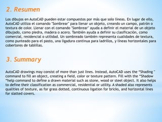 2. Resumen
Los dibujos en AutoCAD pueden estar compuestos por más que solo líneas. En lugar de ello,
AutoCAD utiliza el comando "Sombrear" para llenar un objeto, creando un campo, patrón o
textura de color. Llenar con el comando "Sombrear" ayuda a definir el material de un objeto
dibujado, como piedra, madera o acero. También ayuda a definir su clasificación, como
comercial, residencial o utilidad. Un sombreado también representa cualidades de textura,
como punteado para el pasto, una ligadura continua para ladrillos, y líneas horizontales para
cobertores de tablillas.
3. Summary
AutoCAD drawings may consist of more than just lines. Instead, AutoCAD uses the “Shading "
command to fill an object, creating a field, color or texture pattern. Fill with the “Shadow
“help command to define a drawn material such as stone, wood or steel object. It also helps
to define their classification as commercial, residential or utility. A shaded also represents
qualities of texture, as for grass dotted, continuous ligation for bricks, and horizontal lines
for slatted covers.
 