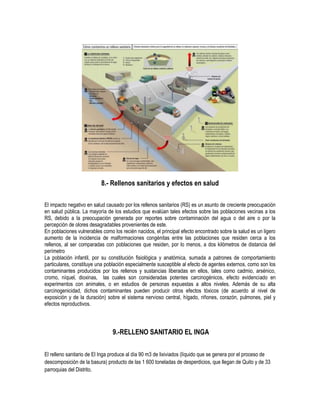 8.- Rellenos sanitarios y efectos en salud

El impacto negativo en salud causado por los rellenos sanitarios (RS) es un asunto de creciente preocupación
en salud pública. La mayoría de los estudios que evalúan tales efectos sobre las poblaciones vecinas a los
RS, debido a la preocupación generada por reportes sobre contaminación del agua o del aire o por la
percepción de olores desagradables provenientes de este.
En poblaciones vulnerables como los recién nacidos, el principal efecto encontrado sobre la salud es un ligero
aumento de la incidencia de malformaciones congénitas entre las poblaciones que residen cerca a los
rellenos, al ser comparadas con poblaciones que residen, por lo menos, a dos kilómetros de distancia del
perímetro
La población infantil, por su constitución fisiológica y anatómica, sumada a patrones de comportamiento
particulares, constituye una población especialmente susceptible al efecto de agentes externos, como son los
contaminantes producidos por los rellenos y sustancias liberadas en ellos, tales como cadmio, arsénico,
cromo, níquel, dioxinas, las cuales son consideradas potentes carcinogénicos, efecto evidenciado en
experimentos con animales, o en estudios de personas expuestas a altos niveles. Además de su alta
carcinogenicidad, dichos contaminantes pueden producir otros efectos tóxicos (de acuerdo al nivel de
exposición y de la duración) sobre el sistema nervioso central, hígado, riñones, corazón, pulmones, piel y
efectos reproductivos.



                                9.-RELLENO SANITARIO EL INGA

El relleno sanitario de El Inga produce al día 90 m3 de lixiviados (líquido que se genera por el proceso de
descomposición de la basura) producto de las 1 600 toneladas de desperdicios, que llegan de Quito y de 33
parroquias del Distrito.
 
