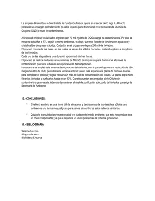 La empresa Green Gas, subcontratista de Fundación Natura, opera en el sector de El Inga II. Allí ocho
personas se encargan del tratamiento de estos líquidos para disminuir el nivel de Demanda Química de
Oxígeno (DQO) o nivel de contaminantes.

Al inicio del proceso los lixiviados ingresan con 70 mil mg/litro de DQO o carga de contaminantes. Por ello, la
meta es reducirlos a 178, según la norma ambiental, es decir, que este líquido se convierta en agua pura y
cristalina libre de grasas y ácidos. Cada día, en el proceso se depura 250 m3 de lixiviados.
El proceso consta de tres fases, en las cuales se separa los sólidos, bacterias, material orgánico e inorgánico
de los lixiviados.
Cada una de las etapas tiene una duración aproximada de tres horas.
El proceso se realiza mediante varios sistemas de filtración de impurezas para disminuir el alto nivel de
contaminación que tiene la basura en el proceso de descomposición.
Hasta ahora se empleó este sistema de depuración de lixiviados, con el que se lograba una reducción de 190
miligramos/litro de DQO, pero desde la semana anterior Green Gas adquirió una planta de ósmosis Inversa
para completar el proceso y lograr reducir aún más el nivel de contaminación del líquido. La planta logra micro
filtrar los lixiviados y purificarlos hasta en un 90%. Con ello pueden ser arrojados al río Chiche sin
contaminarlo a gran escala. Además de mantener el nivel de purificación adecuado de lixiviados que exige la
Secretaría de Ambiente.



10.- CONCLUSIONES:

    *    El relleno sanitario es una forma útil de almacenar y deshacernos de los desechos sólidos pero
         también es una forma muy peligrosa para países sin control de estos rellenos sanitarios.

    *    Quizás la tranquilidad por nuestra salud y el cuidado del medio ambiente, que esto nos produce sea
         un poco irresponsable; ya que le dejamos un futuro problema a la próxima generación.

11.- BIBLIOGRAFIA

Wikipedia.com
Blog verde.com
Biblioteca Encarta
 