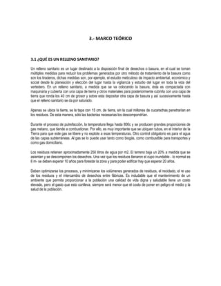 3.- MARCO TEÓRICO



3.1 ¿QUÉ ES UN RELLENO SANITARIO?

Un relleno sanitario es un lugar destinado a la disposición final de desechos o basura, en el cual se toman
múltiples medidas para reducir los problemas generados por otro método de tratamiento de la basura como
son los tiraderos, dichas medidas son, por ejemplo, el estudio meticuloso de impacto ambiental, económico y
social desde la planeación y elección del lugar hasta la vigilancia y estudio del lugar en toda la vida del
vertedero. En un relleno sanitario, a medida que se va colocando la basura, ésta es compactada con
maquinaria y cubierta con una capa de tierra y otros materiales para posteriormente cubrirla con una capa de
tierra que ronda los 40 cm de grosor y sobre esta depositar otra capa de basura y así sucesivamente hasta
que el relleno sanitario se da por saturado.

Apenas se ubica la tierra, se la tapa con 15 cm. de tierra, sin la cual millones de cucarachas penetrarían en
los residuos. De esta manera, sólo las bacterias necesarias los descompondrían.

Durante el proceso de putrefacción, la temperatura llega hasta 800c y se producen grandes proporciones de
gas metano, que tiende a combustionar. Por ello, es muy importante que se ubiquen tubos, en el interior de la
Tierra para que este gas se libere y no explote a esas temperaturas. Otro control obligatorio es para el agua
de las capas subterráneas. Al gas se lo puede usar tanto como biogás, como combustible para transportes y
como gas domiciliario.

Los residuos retienen aproximadamente 250 litros de agua por m2. El terreno baja un 20% a medida que se
asientan y se descomponen los desechos. Una vez que los residuos llenaron el cupo inundable - lo normal es
6 m- se deben esperar 10 años para forestar la zona y para poder edificar hay que esperar 20 años.

Deben optimizarse los procesos, y minimizarse los volúmenes generados de residuos, el reciclado, el re uso
de los residuos y el intercambio de desechos entre fábricas. Es indudable que el mantenimiento de un
ambiente que permita proporcionar a la población una calidad de vida digna y saludable tiene un costo
elevado, pero el gasto que esto conlleva, siempre será menor que el costo de poner en peligro el medio y la
salud de la población.
 