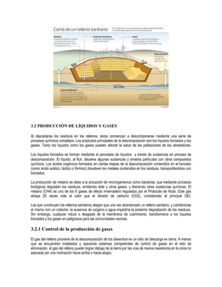 3.2 PRODUCCIÓN DE LÍQUIDOS Y GASES

Al depositarse los residuos en los rellenos, éstos comienzan a descomponerse mediante una serie de
procesos químicos complejos. Los productos principales de la descomposición son los líquidos lixiviados y los
gases. Tanto los líquidos como los gases pueden afectar la salud de las poblaciones de los alrededores.

Los líquidos lixiviados se forman mediante el percolado de líquidos a través de sustancias en proceso de
descomposición. El líquido, al fluir, disuelve algunas sustancias y arrastra partículas con otros compuestos
químicos. Los ácidos orgánicos formados en ciertas etapas de la descomposición contenidos en el lixiviado
(como ácido acético, láctico o fórmico) disuelven los metales contenidos en los residuos, transportándolos con
lixiviados.

La producción de metano se debe a la actuación de microrganismos como bacterias, que mediante procesos
biológicos degradan los residuos, emitiendo éste y otros gases, y liberando otras sustancias químicas. El
metano (CH4) es uno de los 6 gases de efecto invernadero regulados por el Protocolo de Kioto. Este gas
atrapa 20 veces más el calor que el dióxido de carbono (CO2), considerado el principal GEI.

Los que construyen los rellenos sanitarios alegan que una vez abandonado un relleno sanitario, y cubriéndose
el mismo con un cobertor, la ausencia de oxígeno o agua impediría la posterior degradación de los residuos.
Sin embargo, cualquier rotura o desgaste de la membrana de cubrimiento, transformaría a los líquidos
lixiviados y los gases en peligrosos para las comunidades vecinas.

3.2.1 Control de la producción de gases

El gas del relleno proviene de la descomposición de los desechos en un sitio de descarga en tierra. A menos
que se encuentren instalados y operando sistemas competentes de control de gases en el sitio de
eliminación, el gas del relleno puede migrar debajo de la tierra por las vías de menos resistencia en la zona no
saturada (en una inclinación hacia arriba o hacia abajo).
 