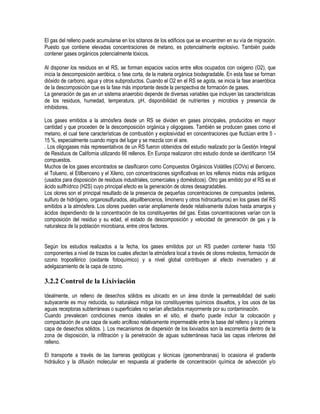El gas del relleno puede acumularse en los sótanos de los edificios que se encuentren en su vía de migración.
Puesto que contiene elevadas concentraciones de metano, es potencialmente explosivo. También puede
contener gases orgánicos potencialmente tóxicos.

Al disponer los residuos en el RS, se forman espacios vacíos entre ellos ocupados con oxigeno (O2), que
inicia la descomposición aeróbica, o fase corta, de la materia orgánica biodegradable. En esta fase se forman
dióxido de carbono, agua y otros subproductos. Cuando el O2 en el RS se agota, se inicia la fase anaeróbica
de la descomposición que es la fase más importante desde la perspectiva de formación de gases.
La generación de gas en un sistema anaerobio depende de diversas variables que incluyen las características
de los residuos, humedad, temperatura, pH, disponibilidad de nutrientes y microbios y presencia de
inhibidores.

Los gases emitidos a la atmósfera desde un RS se dividen en gases principales, producidos en mayor
cantidad y que proceden de la descomposición orgánica y oligogases. También se producen gases como el
metano, el cual tiene características de combustión y explosividad en concentraciones que fluctúan entre 5 -
15 %, especialmente cuando migra del lugar y se mezcla con el aire.
. Los oligogases más representativos de un RS fueron obtenidos del estudio realizado por la Gestión Integral
de Residuos de California utilizando 66 rellenos. En Europa realizaron otro estudio donde se identificaron 154
compuestos.
Muchos de los gases encontrados se clasificaron como Compuestos Orgánicos Volátiles (COVs) el Benceno,
el Tolueno, el Etilbenceno y el Xileno, con concentraciones significativas en los rellenos mixtos más antiguos
(usados para disposición de residuos industriales, comerciales y domésticos). Otro gas emitido por el RS es el
ácido sulfhídrico (H2S) cuyo principal efecto es la generación de olores desagradables.
Los olores son el principal resultado de la presencia de pequeñas concentraciones de compuestos (esteres,
sulfuro de hidrógeno, organosulfurados, alquillbencenos, limoneno y otros hidrocarburos) en los gases del RS
emitidos a la atmósfera. Los olores pueden variar ampliamente desde relativamente dulces hasta amargos y
ácidos dependiendo de la concentración de los constituyentes del gas. Estas concentraciones varían con la
composición del residuo y su edad, el estado de descomposición y velocidad de generación de gas y la
naturaleza de la población microbiana, entre otros factores.


Según los estudios realizados a la fecha, los gases emitidos por un RS pueden contener hasta 150
componentes a nivel de trazas los cuales afectan la atmósfera local a través de olores molestos, formación de
ozono troposférico (oxidante fotoquímico) y a nivel global contribuyen al efecto invernadero y al
adelgazamiento de la capa de ozono.

3.2.2 Control de la Lixiviación

Idealmente, un relleno de desechos sólidos es ubicado en un área donde la permeabilidad del suelo
subyacente es muy reducida, su naturaleza mitiga los constituyentes químicos disueltos, y los usos de las
aguas receptoras subterráneas o superficiales no serían afectados mayormente por su contaminación.
Cuando prevalecen condiciones menos ideales en el sitio, el diseño puede incluir la colocación y
compactación de una capa de suelo arcilloso relativamente impermeable entre la base del relleno y la primera
capa de desechos sólidos. ). Los mecanismos de dispersión de los lixiviados son la escorrentía dentro de la
zona de disposición, la infiltración y la penetración de aguas subterráneas hacia las capas inferiores del
relleno.

El transporte a través de las barreras geológicas y técnicas (geomembranas) lo ocasiona el gradiente
hidráulico y la difusión molecular en respuesta al gradiente de concentración química de advección y/o
 