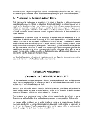 camiones, así como la migración de gases), la dirección prevaleciente del viento (por el polvo, olor y humo), y
el flujo de las aguas subterráneas (debido a los pozos de agua potable y las aguas superficiales receptores).

6.2 Problemas de los Desechos Médicos y Tóxicos
En la mayoría de las ciudades que se encuentran en los países en desarrollo, no existe una recolección
separada para los desechos médicos, los trabajadores de recolección carecen de protección especial para el
manejo de los desechos médicos, y los vehículos no reciben ninguna limpieza especial. Los desechos
médicos son descargados junto con otra basura en los sitios de eliminación municipal sin ninguna medida
especial para proteger a los trabajadores o rebuscadores en el sitio de eliminación. Es más, en sitios donde
se permite pastar a los animales domésticos, existe el riesgo de la reintroducción de micro organismos en la
cadena alimenticia.

En cierta medida, los desechos tóxicos son recolectados de manera similar, sin advertencias, en la ruta
normal de los recolectores de basura. Sin embargo, es más común que los desechos tóxicos sean llevados a
los sitios municipales de descarga por las industrias en sus propios camiones. La mayoría de los sitios de
eliminación en los países en desarrollo carecen de acceso limitado, ni tampoco los supervisores del sitio de
eliminación mantienen registro alguno de la naturaleza y el volumen de los desechos recibidos. Los desechos
son descargados en el mismo lugar de trabajo como basura normal. Puesto que no existe supervisión, los
trabajadores o rebuscadores no reciben ninguna advertencia de los potenciales peligros a fin de que se
protejan. Tampoco existen medidas especiales en el sitio de eliminación, a fin de controlar los peligros que
presentan los desechos tóxicos para el ambiente natural.

Los desechos hospitalarios potencialmente infecciosos deberán ser dispuestos adecuadamente mediante
procesos de incineración, esterilización o en celdas de confinamiento.




                                 7. PROBLEMAS AMBIENTALES

                   ¿CÓMO CONTAMINA UN RELLENO SANITARIO?

Los basurales generan problemas ambientales, sanitarios y de seguridad social, como la proliferación de
plagas, malos olores y transmisión de enfermedades por vía de insectos y roedores, contaminación debido a
su dispersión por acción de las lluvias y/o del viento.

Asimismo, en el caso de los “Rellenos Sanitarios” (verdaderos basurales subterráneos), los problemas se
repiten, contaminándose las napas de agua, la tierra y el aire por los conductos de venteo de gases
sumamente tóxicos como el benceno, el tolueno, las dioxinas y el metano.

Estos problemas no se limitan solo al campo ecológico, sino que invaden también al económico, ya que se
desaprovechan residuos factibles de ser reutilizados como insumos a un costo muy inferior al del mercado.

Los residuos sólidos contribuyen con el cambio climático, a través de la emisión de gases de efecto
invernadero, cuando éstos se queman indiscriminadamente o cuando la fracción orgánica se descompone al
aire libre sin control alguno. Otras formas de contaminación por los residuos sólidos se producen en las
fuentes de agua por el arrojo directo o el contacto con los lixiviados.
 