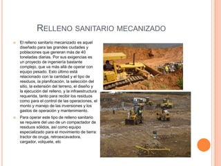 RELLENO SANITARIO MECANIZADO 
 El relleno sanitario mecanizado es aquel 
diseñado para las grandes ciudades y 
poblaciones que generan más de 40 
toneladas diarias. Por sus exigencias es 
un proyecto de ingeniería bastante 
complejo, que va más allá de operar con 
equipo pesado. Esto último está 
relacionado con la cantidad y el tipo de 
residuos, la planificación, la selección del 
sitio, la extensión del terreno, el diseño y 
la ejecución del relleno, y la infraestructura 
requerida, tanto para recibir los residuos 
como para el control de las operaciones, el 
monto y manejo de las inversiones y los 
gastos de operación y mantenimiento. 
 Para operar este tipo de relleno sanitario 
se requiere del uso de un compactador de 
residuos sólidos, así como equipo 
especializado para el movimiento de tierra: 
tractor de oruga, retroexcavadora, 
cargador, volquete, etc 
 