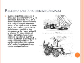 RELLENO SANITARIO SEMIMECANIZADO 
 Cuando la población genere o 
tenga que disponer entre 16 y 40 
toneladas diarias de RSM en el 
relleno sanitario, es conveniente 
usar maquinaria pesada como 
apoyo al trabajo manual, a fin de 
hacer una buena compactación 
de la basura, estabilizar los 
terraplenes y dar mayor vida útil 
al relleno. En estos casos, el 
tractor agrícola adaptado con 
una hoja topadora o cuchilla y 
con un cucharón o rodillo para la 
compactación puede ser un 
equipo apropiado para operar 
este relleno al que podríamos 
llamar semimecanizado. 
 