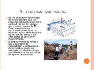 RELLENO SANITARIO MANUAL 
 Es una adaptación del concepto 
de relleno sanitario para las 
pequeñas poblaciones que por la 
cantidad y el tipo de residuos 
que producen -menos de 15 
t/día-, además de sus 
condiciones económicas, no 
están en capacidad de adquirir el 
equipo pesado debido a sus 
altos costos de operación y 
mantenimiento. 
 El término manual se refiere a 
que la operación de 
compactación y confinamiento 
de los residuos puede ser 
ejecutada con el apoyo de una 
cuadrilla de hombres y el empleo 
de algunas herramientas. 
 