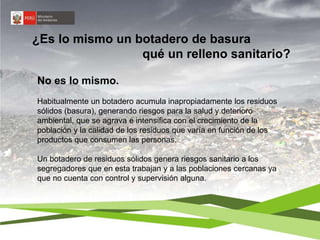 ¿Es lo mismo un botadero de basura 
qué un relleno sanitario? 
No es lo mismo. 
Habitualmente un botadero acumula inapropiadamente los residuos 
sólidos (basura), generando riesgos para la salud y deterioro 
ambiental, que se agrava e intensifica con el crecimiento de la 
población y la calidad de los residuos que varía en función de los 
productos que consumen las personas. 
Un botadero de residuos sólidos genera riesgos sanitario a los 
segregadores que en esta trabajan y a las poblaciones cercanas ya 
que no cuenta con control y supervisión alguna. 
 