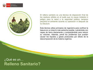 El relleno sanitario es una técnica de disposición final de 
los residuos sólidos en el suelo que no causa molestia ni 
peligro para la salud o la seguridad pública; tampoco 
perjudica el ambiente durante su operación ni después de 
su clausura. 
Esta técnica utiliza principios de ingeniería para confinar la 
basura en un área lo más estrecha posible, cubriéndola con 
capas de tierra diariamente y compactándola para reducir 
su volumen. Además, prevé los problemas que puedan 
causar los líquidos y gases producidos por efecto de la 
descomposición de la materia orgánica. 
¿Qué es un… 
Relleno Sanitario? 
 