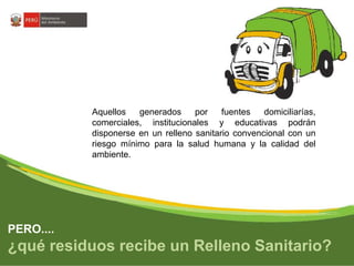 Aquellos generados por fuentes domiciliarías, 
comerciales, institucionales y educativas podrán 
disponerse en un relleno sanitario convencional con un 
riesgo mínimo para la salud humana y la calidad del 
ambiente. 
PERO.... 
¿qué residuos recibe un Relleno Sanitario? 
 