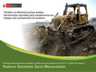 También se diferencia porque emplea 
herramientas manuales para complementar los 
trabajos del confinamiento de residuos. 
Diseñado para las grandes ciudades y poblaciones que generan más de 50 Tn. diarias de residuos. 
Relleno Sanitario Semi Mecanizado 
 