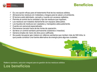 Beneficios 
 Es una opción eficaz para el tratamiento final de los residuos sólidos. 
 Almacena los residuos sin molestias y riesgos para la salud y el ambiente. 
 El terreno está delimitado, cercado y cuenta con accesos vigilados. 
 Permite el control de la cantidad y tipo de residuos que ingresan. 
 Los residuos son tratados diariamente con equipos adecuados. 
 Los líquidos de residuos son captados y manejados adecuadamente. 
 Cuenta con personal especializado. 
 Permanece cerrado fuera de las horas de operación. 
 Se lleva un control sanitario permanente (roedores e insectos). 
 Genera empleo de mano de obra poco calificada. 
 Se puede recuperar gas metano en rellenos sanitarios que reciben más de 500 t/día, lo 
que puede constituir una fuente alternativa de energía para algunas ciudades. 
Relleno sanitario, solución integral para la gestión de los residuos sólidos 
Los beneficios 
 