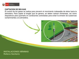 CAPTACION DE BIO-GAS 
El control de los gases se realiza para prevenir el movimiento indeseable de éstos hacia la 
atmosfera. Para captar el biogás que se genera, se deben colocar chimeneas, así como 
dispositivos para quemarlo en condiciones controladas para evitar la emisión de sustancias 
contaminantes a la atmósfera. 
INSTALACIONES MÍNIMAS 
Relleno Sanitario 
 