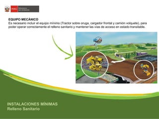 EQUIPO MECÁNICO 
Es necesario incluir el equipo mínimo (Tractor sobre oruga, cargador frontal y camión volquete), para 
poder operar correctamente el relleno sanitario y mantener las vías de acceso en estado transitable. 
INSTALACIONES MÍNIMAS 
Relleno Sanitario 
 