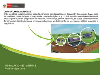OBRAS COMPLEMENTARIAS 
Entre las obras complementarias están la estructura para la captación y desviación de aguas de lluvia, pozo 
de monitoreo, cobertizo para la maquinaria, caseta de vigilancia y control, estructura de cimentación de la 
balanza para el pesaje y registro de los residuos, señalización, oficina, asimismo, se puede considerar dentro 
del complejo infraestructura para el re-aprovechamiento y/o tratamiento de los residuos sólidos orgánicos e 
inorgánicos. 
INSTALACIONES MÍNIMAS 
Relleno Sanitario 
 