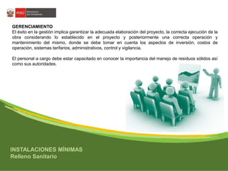 GERENCIAMIENTO 
El éxito en la gestión implica garantizar la adecuada elaboración del proyecto, la correcta ejecución de la 
obra considerando lo establecido en el proyecto y posteriormente una correcta operación y 
mantenimiento del mismo, donde se debe tomar en cuenta los aspectos de inversión, costos de 
operación, sistemas tarifarios, administrativos, control y vigilancia. 
El personal a cargo debe estar capacitado en conocer la importancia del manejo de residuos sólidos así 
como sus autoridades. 
INSTALACIONES MÍNIMAS 
Relleno Sanitario 
 