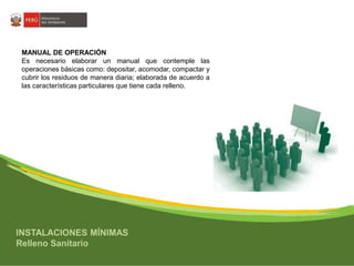 MANUAL DE OPERACIÓN 
Es necesario elaborar un manual que contemple las 
operaciones básicas como: depositar, acomodar, compactar y 
cubrir los residuos de manera diaria; elaborada de acuerdo a 
las características particulares que tiene cada relleno. 
INSTALACIONES MÍNIMAS 
Relleno Sanitario 
 