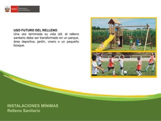 USO FUTURO DEL RELLENO 
Una vez terminada su vida útil, el relleno 
sanitario debe ser transformado en un parque, 
área deportiva, jardín, vivero o un pequeño 
bosque. 
INSTALACIONES MÍNIMAS 
Relleno Sanitario 
 