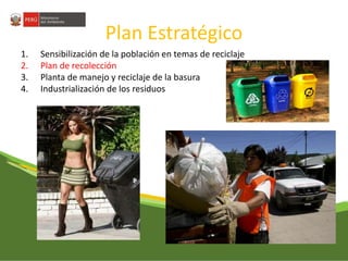 Plan Estratégico 
1. Sensibilización de la población en temas de reciclaje 
2. Plan de recolección 
3. Planta de manejo y reciclaje de la basura 
4. Industrialización de los residuos 
 