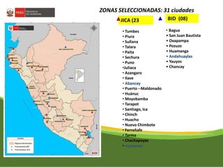 ZONAS SELECCIONADAS: 31 ciudades 
JICA (23 BID (08) 
• Tumbes 
• Piura 
• Sullana 
• Talara 
• Paita 
• Sechura 
• Puno 
•Juliaca 
• Azangaro 
• Ilave 
• Abancay 
• Puerto --Maldonado 
• Huánuc 
• Moyobamba 
• Tarapot 
• Santiago, Ica 
• Chinch 
• Huacho 
• Nuevo Chimbote 
• Ferreñafe 
• Tarma 
• Chachapoyas 
• Aymaraes 
• Bagua 
• San Juan Bautista 
• Oxapampa 
• Pozuzo 
• Huamanga 
• Andahuaylas 
• Yauyos 
• Chancay 
 
