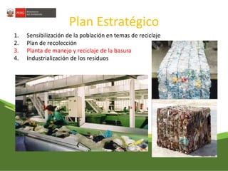 Plan Estratégico 
1. Sensibilización de la población en temas de reciclaje 
2. Plan de recolección 
3. Planta de manejo y reciclaje de la basura 
4. Industrialización de los residuos 
 