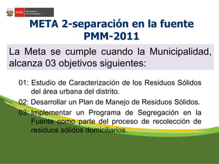 META 2-separación en la fuente 
PMM-2011 
La Meta se cumple cuando la Municipalidad, 
alcanza 03 objetivos siguientes: 
01: Estudio de Caracterización de los Residuos Sólidos 
del área urbana del distrito. 
02: Desarrollar un Plan de Manejo de Residuos Sólidos. 
03: Implementar un Programa de Segregación en la 
Fuente como parte del proceso de recolección de 
residuos sólidos domiciliarios. 
 