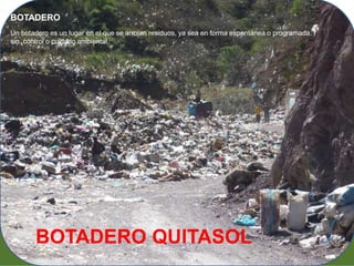 BOTADERO 
Un botadero es un lugar en el que se arrojan residuos, ya sea en forma espontánea o programada, 
sin control o cuidado ambiental. 
BOTADERO QUITASOL 
 