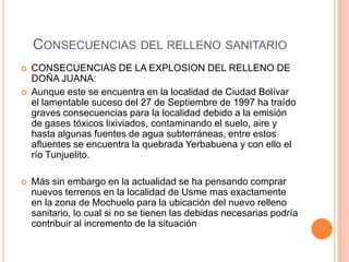 CONSECUENCIAS DEL RELLENO SANITARIO
 CONSECUENCIAS DE LA EXPLOSION DEL RELLENO DE
DOÑA JUANA:
 Aunque este se encuentra en la localidad de Ciudad Bolívar
el lamentable suceso del 27 de Septiembre de 1997 ha traído
graves consecuencias para la localidad debido a la emisión
de gases tóxicos lixiviados, contaminando el suelo, aire y
hasta algunas fuentes de agua subterráneas, entre estos
afluentes se encuentra la quebrada Yerbabuena y con ello el
río Tunjuelito.
 Más sin embargo en la actualidad se ha pensando comprar
nuevos terrenos en la localidad de Usme mas exactamente
en la zona de Mochuelo para la ubicación del nuevo relleno
sanitario, lo cual si no se tienen las debidas necesarias podría
contribuir al incremento de la situación
 