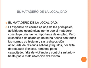 EL MATADERO DE LA LOCALIDAD
 EL MATADERO DE LA LOCALIDAD:
 El expendio de carnes es una de las principales
actividades económicas por lo que el matadero
constituye una fuente importante de empleo. Pero
el sacrificio de animales no se ha hecho con todas
las normas de higiene y sin la disposición
adecuada de residuos sólidos y líquidos, por falta
de recursos técnicos, personal poco
capacitado, falta de vigilancia y control sanitario y
hasta por la mala ubicación del mismo
 