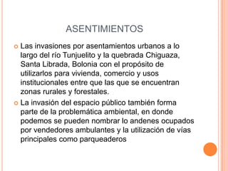 ASENTIMIENTOS
 Las invasiones por asentamientos urbanos a lo
largo del río Tunjuelito y la quebrada Chiguaza,
Santa Librada, Bolonia con el propósito de
utilizarlos para vivienda, comercio y usos
institucionales entre que las que se encuentran
zonas rurales y forestales.
 La invasión del espacio público también forma
parte de la problemática ambiental, en donde
podemos se pueden nombrar lo andenes ocupados
por vendedores ambulantes y la utilización de vías
principales como parqueaderos
 