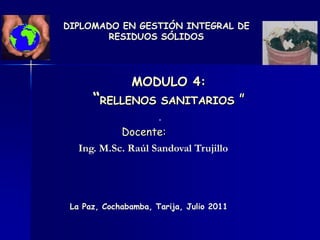 MODULO 4:
“RELLENOS SANITARIOS ”
Docente:
Ing. M.Sc. Raúl Sandoval Trujillo
La Paz, Cochabamba, Tarija, Julio 2011
DIPLOMADO EN GESTIÓN INTEGRAL DE
RESIDUOS SÓLIDOS
 