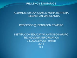 RELLENOS SANITARIOS
ALUMNOS :DYLAN CAMILO MORA HERRERA
SEBASTIAN MARULANDA
PROFESOR@: DENNISON ROMERO
INSTITUCION EDUCATIVA ANTONIO NARIÑO
TECNOLOGIA-INFORMATICA
VILLAVICENCIO - (Meta)
2013
9.1
 