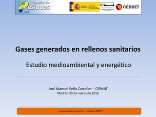 Gases generados en rellenos sanitarios
Estudio medioambiental y energético
Programa Redes de Expertos – Fundación CEDDET
José Manuel Peña Castellot – CIEMAT
Madrid, 23 de marzo de 2015
 