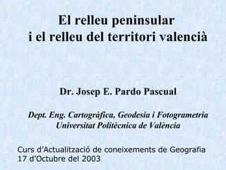 El relleu peninsular  i el relleu del territori valencià Dr. Josep E. Pardo Pascual Dept. Eng. Cartogràfica, Geodesia i Fotogrametria Universitat Politècnica de València Curs d’Actualització de coneixements de Geografia 17 d’Octubre del 2003 