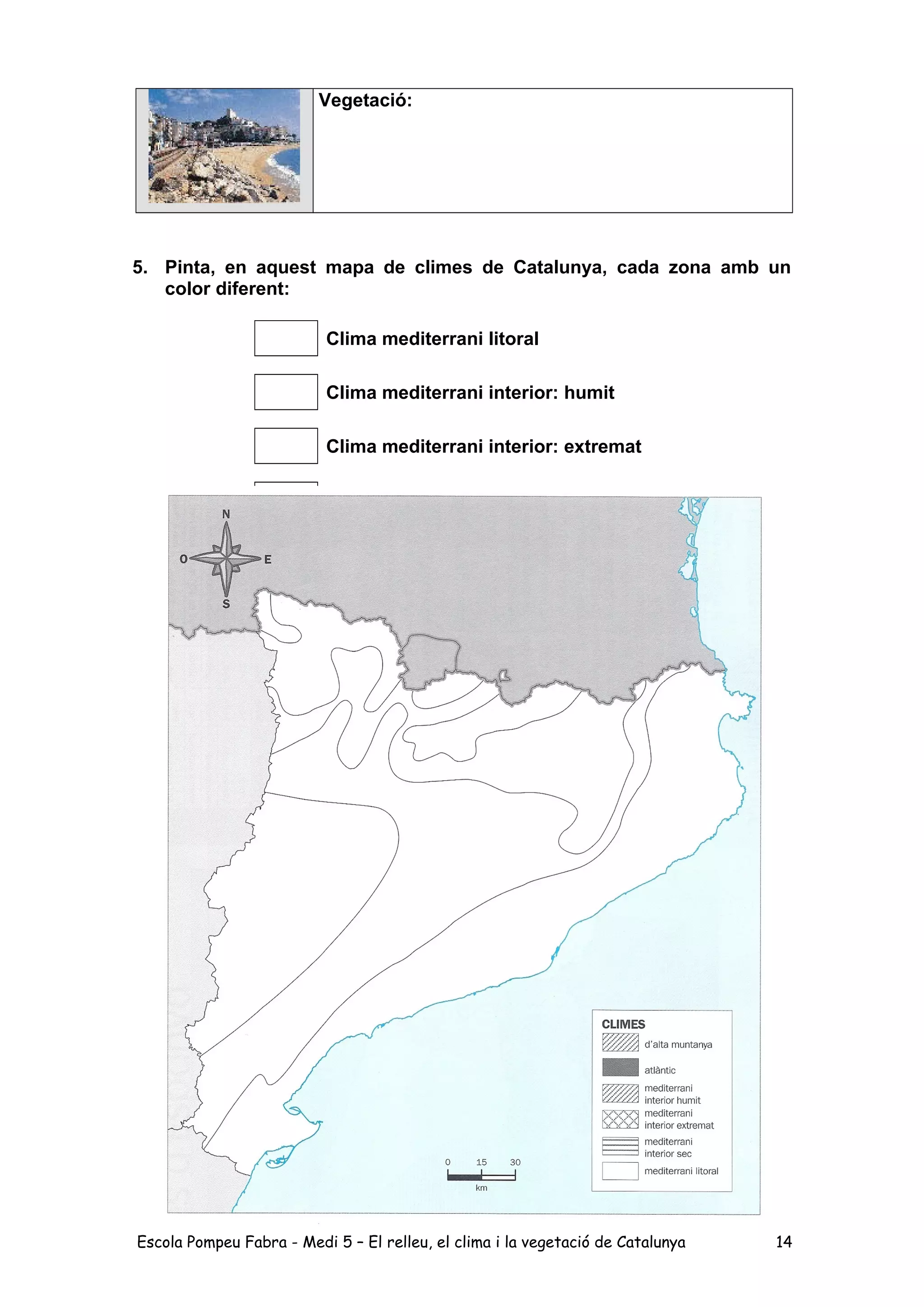 Vegetació:
5. Pinta, en aquest mapa de climes de Catalunya, cada zona amb un
color diferent:
Clima mediterrani litoral
Clima mediterrani interior: humit
Clima mediterrani interior: extremat
Clima mediterrani interior: sec
Clima d’alta muntanya
Clima atlàntic
Escola Pompeu Fabra - Medi 5 – El relleu, el clima i la vegetació de Catalunya 14
 