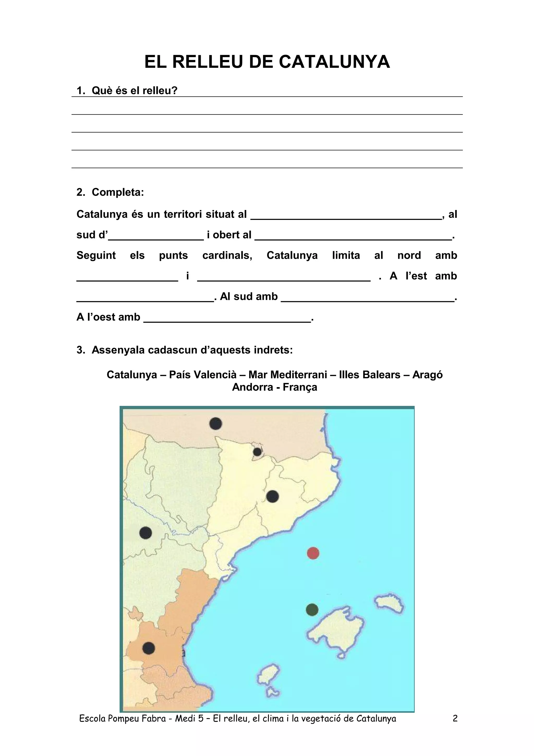 EL RELLEU DE CATALUNYA
1. Què és el relleu?
2. Completa:
Catalunya és un territori situat al ________________________________, al
sud d’________________ i obert al _________________________________.
Seguint els punts cardinals, Catalunya limita al nord amb
_________________ i _____________________________ . A l’est amb
_______________________. Al sud amb _____________________________.
A l’oest amb ____________________________.
3. Assenyala cadascun d’aquests indrets:
Catalunya – País Valencià – Mar Mediterrani – Illes Balears – Aragó
Andorra - França
Escola Pompeu Fabra - Medi 5 – El relleu, el clima i la vegetació de Catalunya 2
 